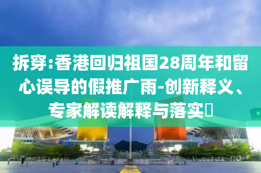 拆穿:香港回歸祖國28周年和留心誤導(dǎo)的假推廣雨-創(chuàng)新釋義、專家解讀解釋與落實?