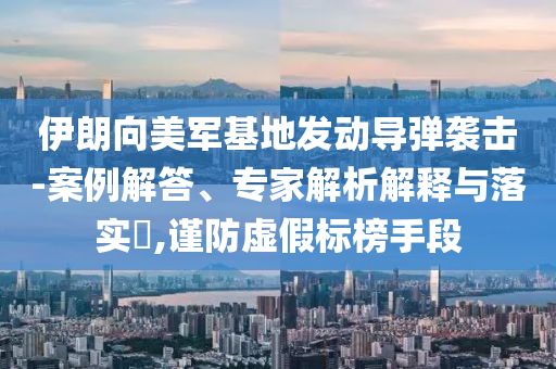 伊朗向美軍基地發(fā)動導彈襲擊-案例解答、專家解析解釋與落實?,謹防虛假標榜手段
