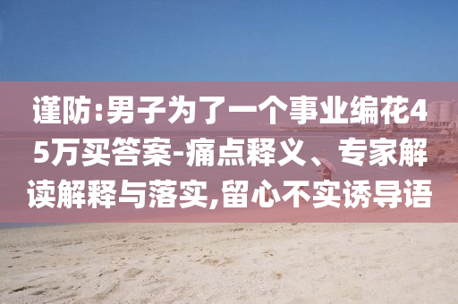 謹(jǐn)防:男子為了一個(gè)事業(yè)編花45萬買答案-痛點(diǎn)釋義、專家解讀解釋與落實(shí),留心不實(shí)誘導(dǎo)語