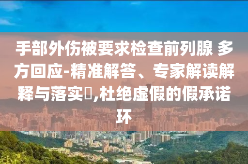 手部外傷被要求檢查前列腺 多方回應(yīng)-精準(zhǔn)解答、專家解讀解釋與落實(shí)?,杜絕虛假的假承諾環(huán)