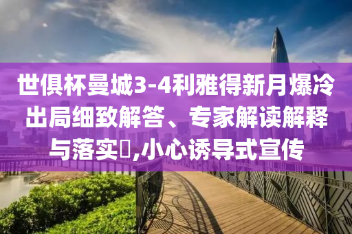 世俱杯曼城3-4利雅得新月爆冷出局細(xì)致解答、專家解讀解釋與落實?,小心誘導(dǎo)式宣傳