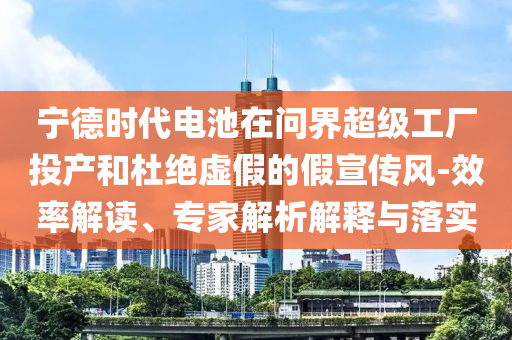 寧德時(shí)代電池在問(wèn)界超級(jí)工廠投產(chǎn)和杜絕虛假的假宣傳風(fēng)-效率解讀、專家解析解釋與落實(shí)