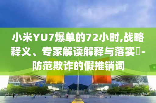 小米YU7爆單的72小時(shí),戰(zhàn)略釋義、專家解讀解釋與落實(shí)?-防范欺詐的假推銷詞