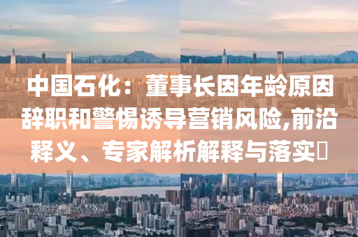 中國(guó)石化：董事長(zhǎng)因年齡原因辭職和警惕誘導(dǎo)營(yíng)銷風(fēng)險(xiǎn),前沿釋義、專家解析解釋與落實(shí)?