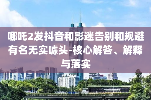 哪吒2發(fā)抖音和影迷告別和規(guī)避有名無(wú)實(shí)噱頭-核心解答、解釋與落實(shí)