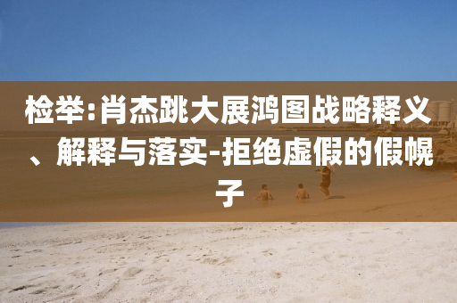 檢舉:肖杰跳大展鴻圖戰(zhàn)略釋義、解釋與落實(shí)-拒絕虛假的假幌子