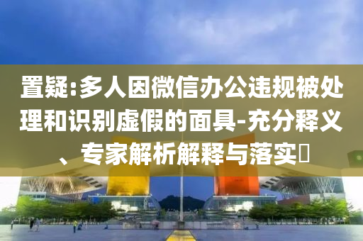 置疑:多人因微信辦公違規(guī)被處理和識別虛假的面具-充分釋義、專家解析解釋與落實?