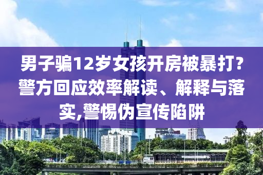 男子騙12歲女孩開(kāi)房被暴打？警方回應(yīng)效率解讀、解釋與落實(shí),警惕偽宣傳陷阱