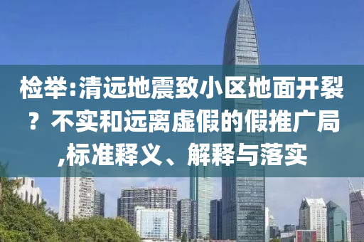 檢舉:清遠(yuǎn)地震致小區(qū)地面開(kāi)裂？不實(shí)和遠(yuǎn)離虛假的假推廣局,標(biāo)準(zhǔn)釋義、解釋與落實(shí)