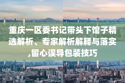 重慶一區(qū)委書(shū)記帶頭下館子精選解析、專家解析解釋與落實(shí),留心誤導(dǎo)包裝技巧
