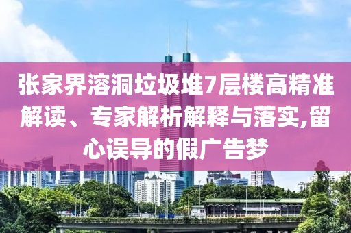 張家界溶洞垃圾堆7層樓高精準(zhǔn)解讀、專家解析解釋與落實,留心誤導(dǎo)的假廣告夢