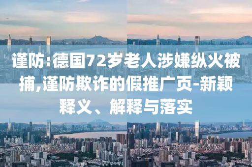 謹(jǐn)防:德國72歲老人涉嫌縱火被捕,謹(jǐn)防欺詐的假推廣頁-新穎釋義、解釋與落實(shí)