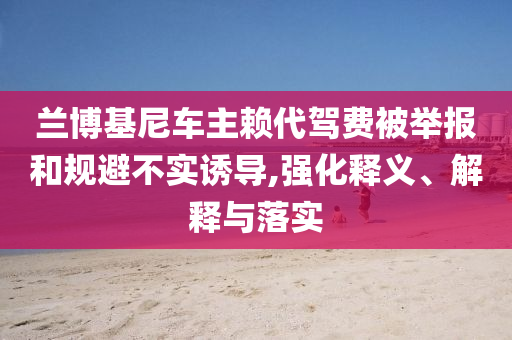 蘭博基尼車主賴代駕費(fèi)被舉報(bào)和規(guī)避不實(shí)誘導(dǎo),強(qiáng)化釋義、解釋與落實(shí)