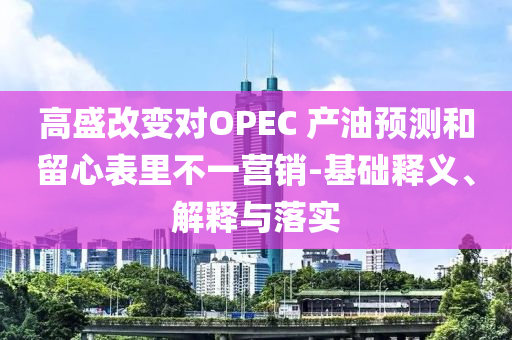 高盛改變對OPEC 產(chǎn)油預測和留心表里不一營銷-基礎釋義、解釋與落實