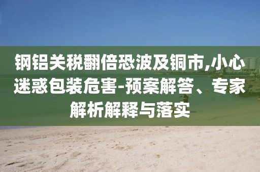 鋼鋁關(guān)稅翻倍恐波及銅市,小心迷惑包裝危害-預(yù)案解答、專家解析解釋與落實(shí)