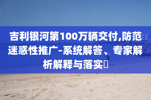 吉利銀河第100萬(wàn)輛交付,防范迷惑性推廣-系統(tǒng)解答、專家解析解釋與落實(shí)?