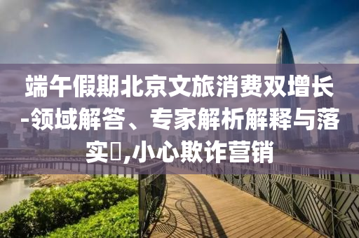 端午假期北京文旅消費雙增長-領(lǐng)域解答、專家解析解釋與落實?,小心欺詐營銷
