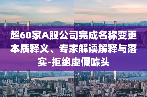 超60家A股公司完成名稱變更本質(zhì)釋義、專家解讀解釋與落實-拒絕虛假噱頭