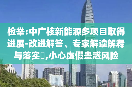 檢舉:中廣核新能源多項(xiàng)目取得進(jìn)展-改進(jìn)解答、專家解讀解釋與落實(shí)?,小心虛假蠱惑風(fēng)險(xiǎn)