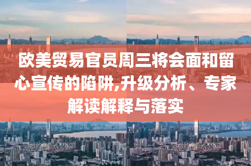 歐美貿(mào)易官員周三將會(huì)面和留心宣傳的陷阱,升級(jí)分析、專家解讀解釋與落實(shí)