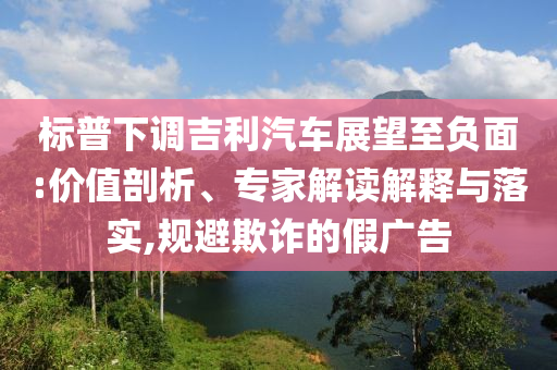 標(biāo)普下調(diào)吉利汽車展望至負(fù)面:價(jià)值剖析、專家解讀解釋與落實(shí),規(guī)避欺詐的假?gòu)V告