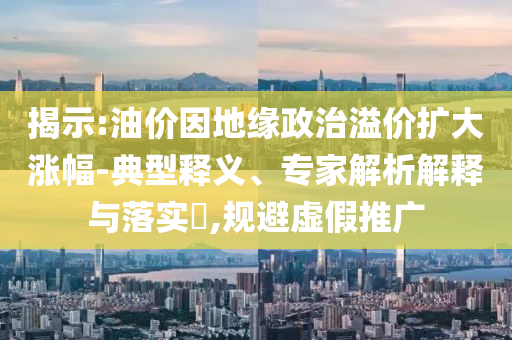 揭示:油價(jià)因地緣政治溢價(jià)擴(kuò)大漲幅-典型釋義、專家解析解釋與落實(shí)?,規(guī)避虛假推廣