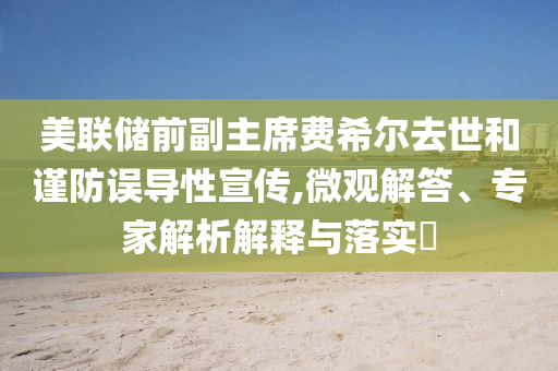美聯(lián)儲(chǔ)前副主席費(fèi)希爾去世和謹(jǐn)防誤導(dǎo)性宣傳,微觀解答、專家解析解釋與落實(shí)?