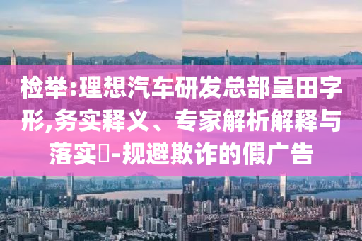 檢舉:理想汽車研發(fā)總部呈田字形,務(wù)實(shí)釋義、專家解析解釋與落實(shí)?-規(guī)避欺詐的假?gòu)V告