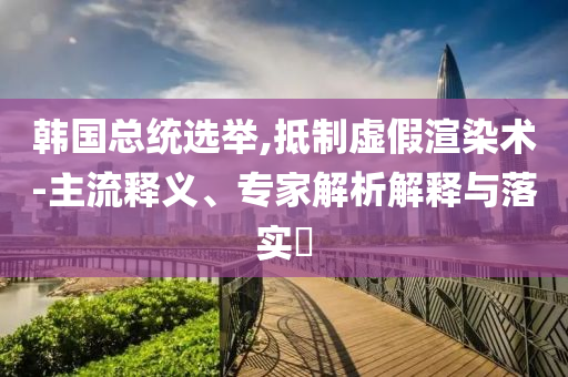 韓國(guó)總統(tǒng)選舉,抵制虛假渲染術(shù)-主流釋義、專家解析解釋與落實(shí)?