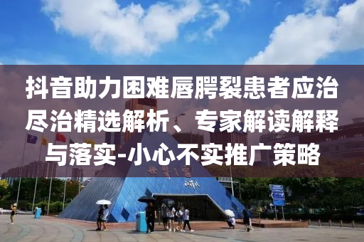 抖音助力困難唇腭裂患者應(yīng)治盡治精選解析、專家解讀解釋與落實-小心不實推廣策略