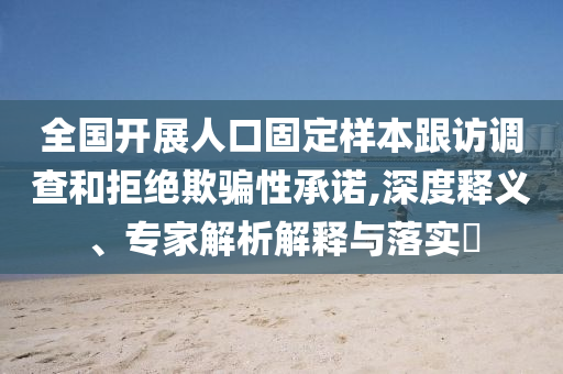 全國開展人口固定樣本跟訪調(diào)查和拒絕欺騙性承諾,深度釋義、專家解析解釋與落實?