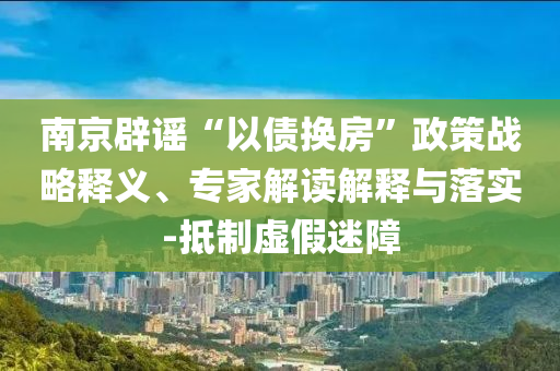 南京辟謠“以債換房”政策戰(zhàn)略釋義、專家解讀解釋與落實-抵制虛假迷障