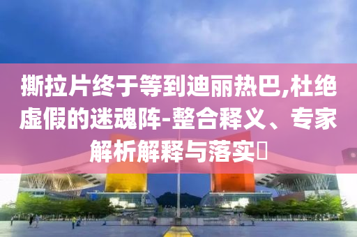 撕拉片終于等到迪麗熱巴,杜絕虛假的迷魂陣-整合釋義、專家解析解釋與落實?