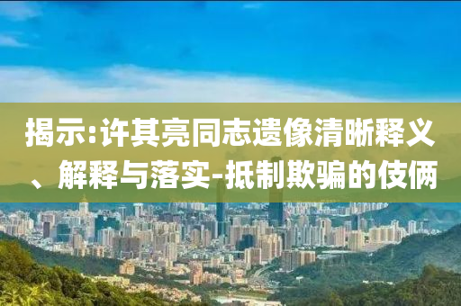 揭示:許其亮同志遺像清晰釋義、解釋與落實-抵制欺騙的伎倆