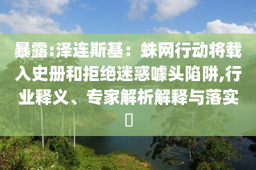 暴露:澤連斯基：蛛網(wǎng)行動將載入史冊和拒絕迷惑噱頭陷阱,行業(yè)釋義、專家解析解釋與落實?