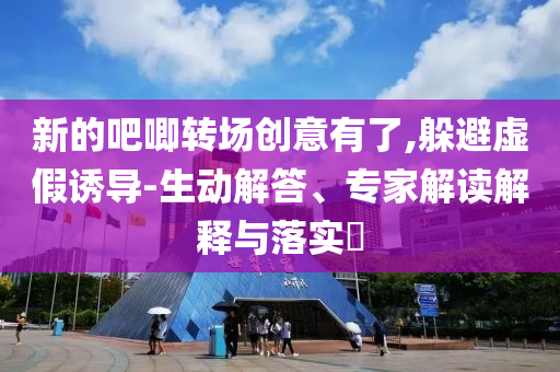 新的吧唧轉(zhuǎn)場創(chuàng)意有了,躲避虛假誘導(dǎo)-生動解答、專家解讀解釋與落實?
