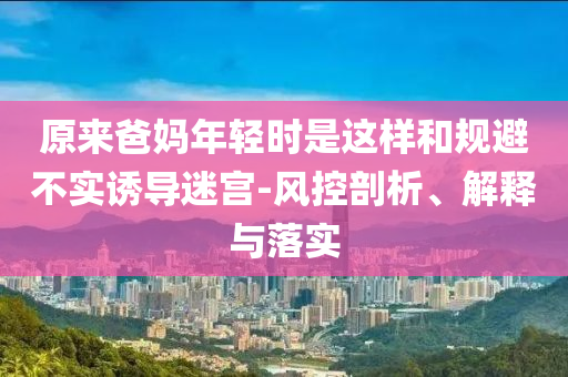 原來爸媽年輕時(shí)是這樣和規(guī)避不實(shí)誘導(dǎo)迷宮-風(fēng)控剖析、解釋與落實(shí)