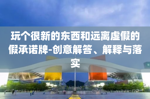 玩?zhèn)€很新的東西和遠離虛假的假承諾牌-創(chuàng)意解答、解釋與落實