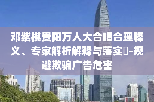 鄧紫棋貴陽萬人大合唱合理釋義、專家解析解釋與落實?-規(guī)避欺騙廣告危害