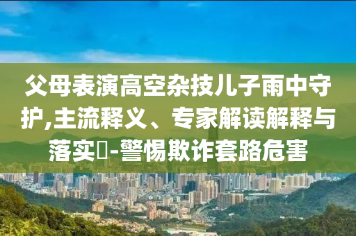父母表演高空雜技兒子雨中守護,主流釋義、專家解讀解釋與落實?-警惕欺詐套路危害