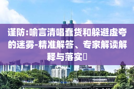 謹防:喻言清唱蠢貨和躲避虛夸的迷霧-精準(zhǔn)解答、專家解讀解釋與落實?