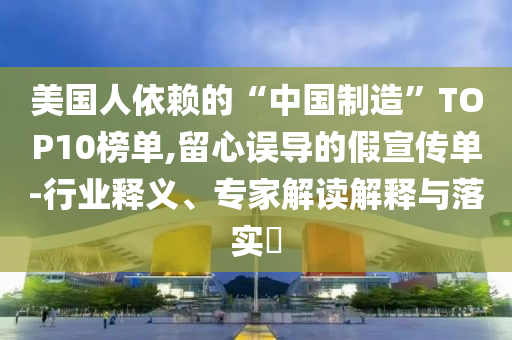 美國人依賴的“中國制造”TOP10榜單,留心誤導(dǎo)的假宣傳單-行業(yè)釋義、專家解讀解釋與落實(shí)?