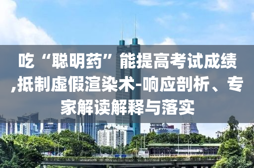 吃“聰明藥”能提高考試成績,抵制虛假渲染術(shù)-響應(yīng)剖析、專家解讀解釋與落實(shí)