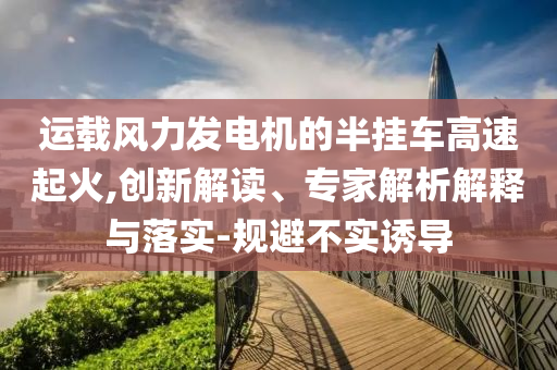 運(yùn)載風(fēng)力發(fā)電機(jī)的半掛車高速起火,創(chuàng)新解讀、專家解析解釋與落實(shí)-規(guī)避不實(shí)誘導(dǎo)