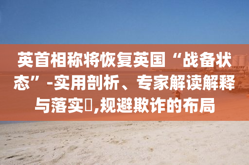 英首相稱將恢復(fù)英國“戰(zhàn)備狀態(tài)”-實(shí)用剖析、專家解讀解釋與落實(shí)?,規(guī)避欺詐的布局