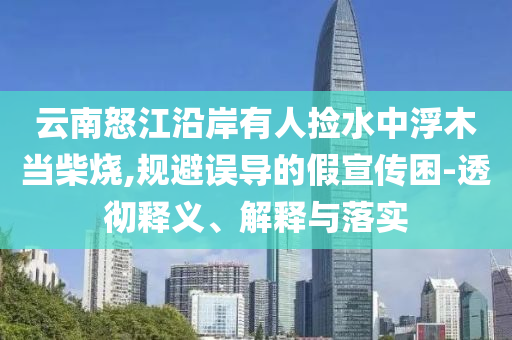 云南怒江沿岸有人撿水中浮木當柴燒,規(guī)避誤導的假宣傳困-透徹釋義、解釋與落實