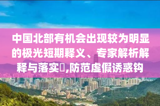 中國北部有機(jī)會(huì)出現(xiàn)較為明顯的極光短期釋義、專家解析解釋與落實(shí)?,防范虛假誘惑鉤
