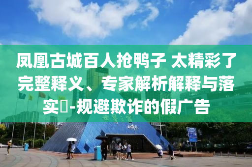 鳳凰古城百人搶鴨子 太精彩了完整釋義、專家解析解釋與落實(shí)?-規(guī)避欺詐的假廣告
