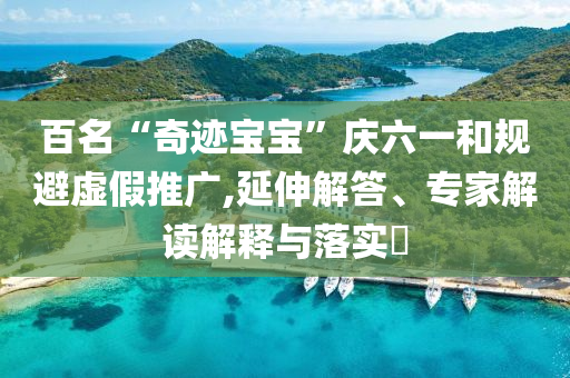 百名“奇跡寶寶”慶六一和規(guī)避虛假推廣,延伸解答、專家解讀解釋與落實(shí)?