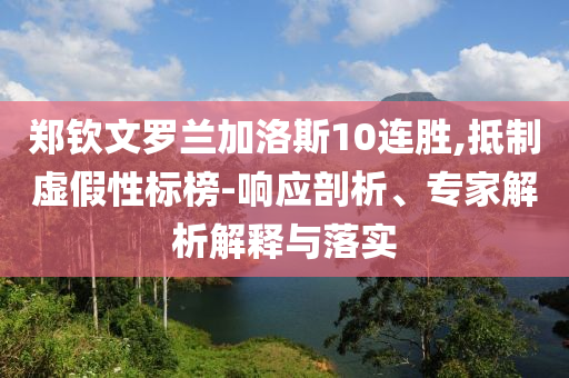 鄭欽文羅蘭加洛斯10連勝,抵制虛假性標(biāo)榜-響應(yīng)剖析、專家解析解釋與落實(shí)